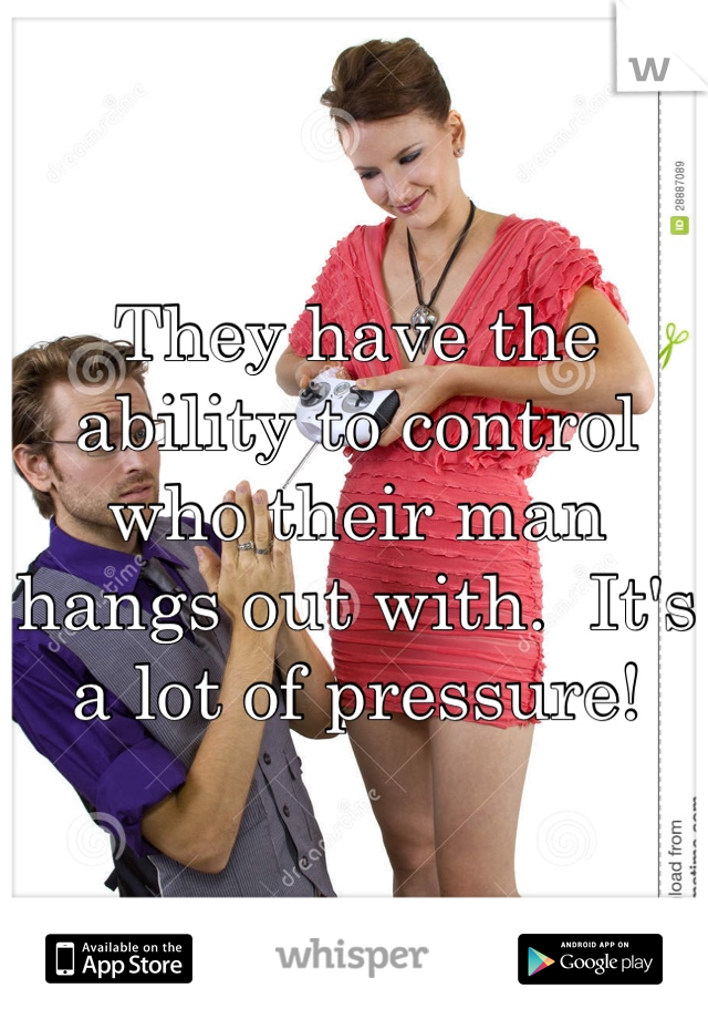They have the ability to control who their man hangs out with.  It's a lot of pressure!