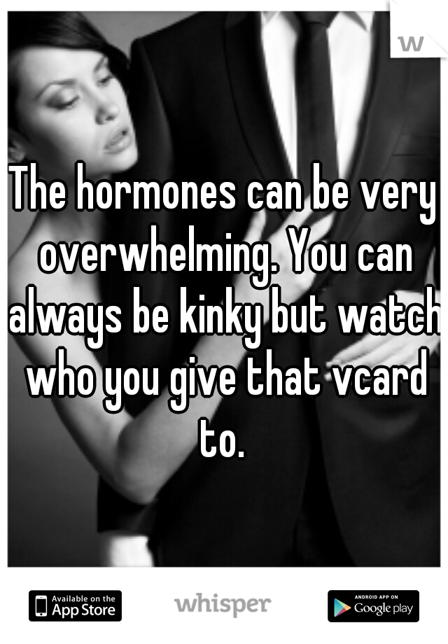 The hormones can be very overwhelming. You can always be kinky but watch who you give that vcard to. 