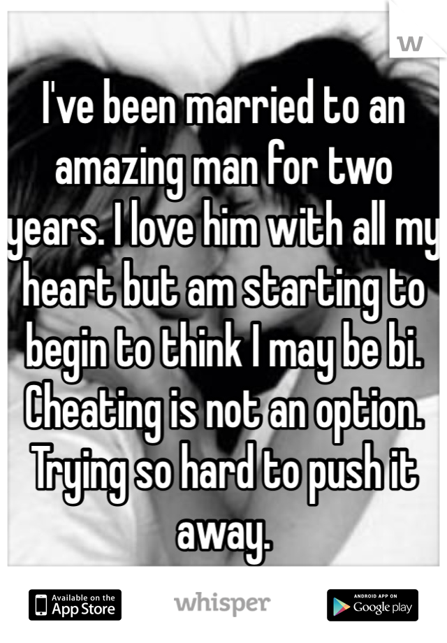 I've been married to an amazing man for two years. I love him with all my heart but am starting to begin to think I may be bi. Cheating is not an option. Trying so hard to push it away. 