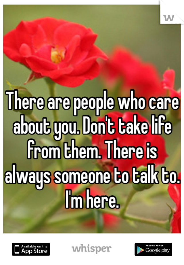 There are people who care about you. Don't take life from them. There is always someone to talk to. I'm here.