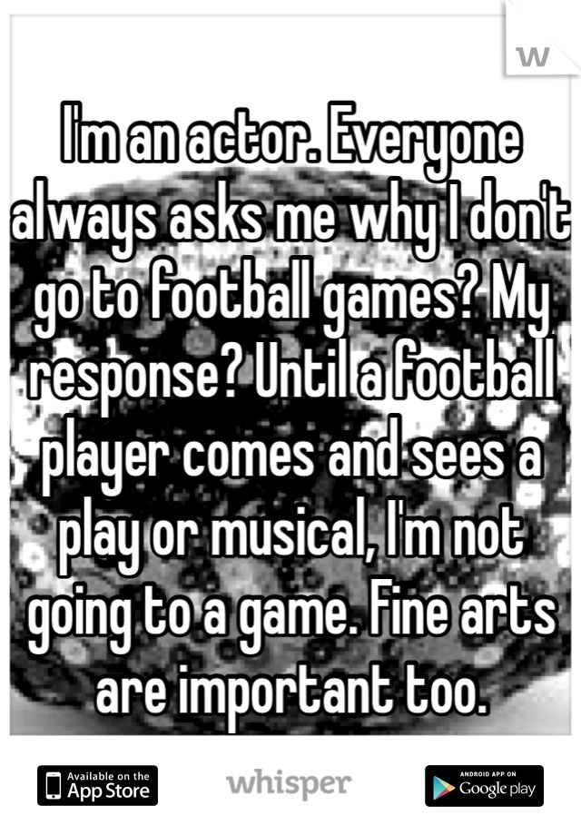 I'm an actor. Everyone always asks me why I don't go to football games? My response? Until a football player comes and sees a play or musical, I'm not going to a game. Fine arts are important too.