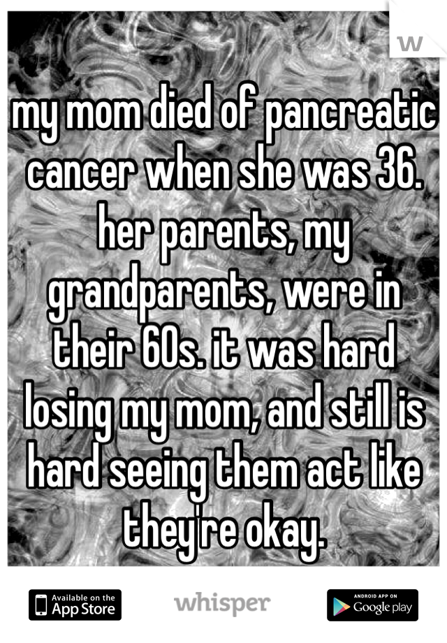 my mom died of pancreatic cancer when she was 36. her parents, my grandparents, were in their 60s. it was hard losing my mom, and still is hard seeing them act like they're okay. 
