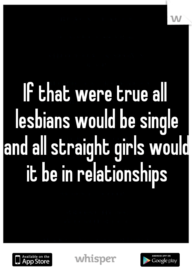 If that were true all lesbians would be single and all straight girls would it be in relationships