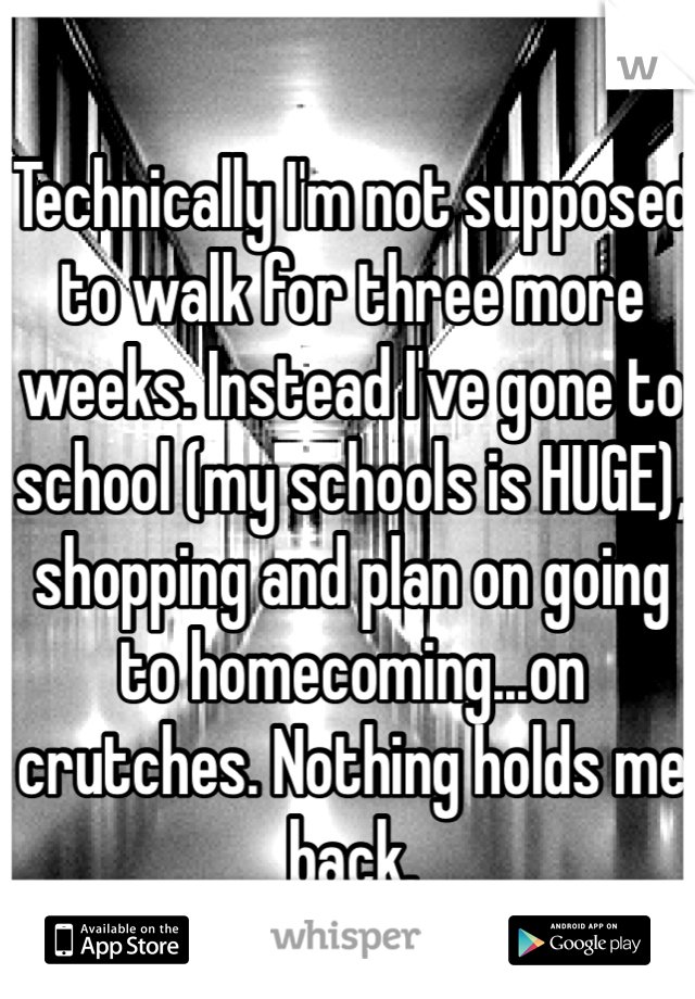 Technically I'm not supposed to walk for three more weeks. Instead I've gone to school (my schools is HUGE), shopping and plan on going to homecoming...on crutches. Nothing holds me back.