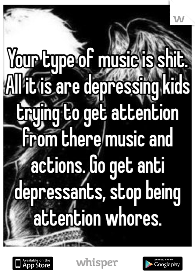 Your type of music is shit. All it is are depressing kids trying to get attention from there music and actions. Go get anti depressants, stop being attention whores. 