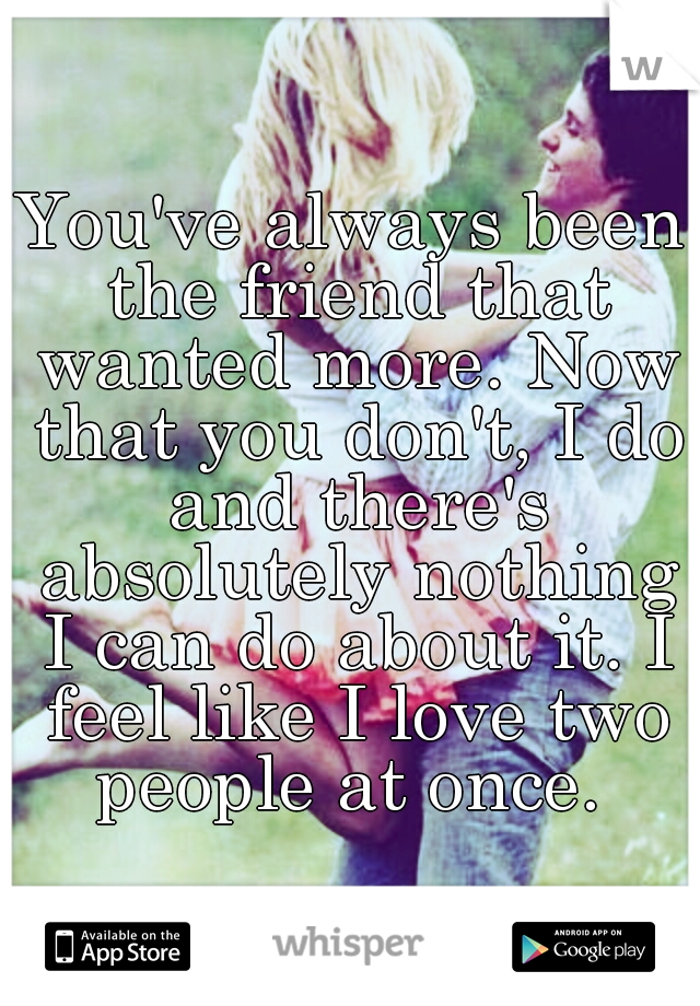 You've always been the friend that wanted more. Now that you don't, I do and there's absolutely nothing I can do about it. I feel like I love two people at once. 