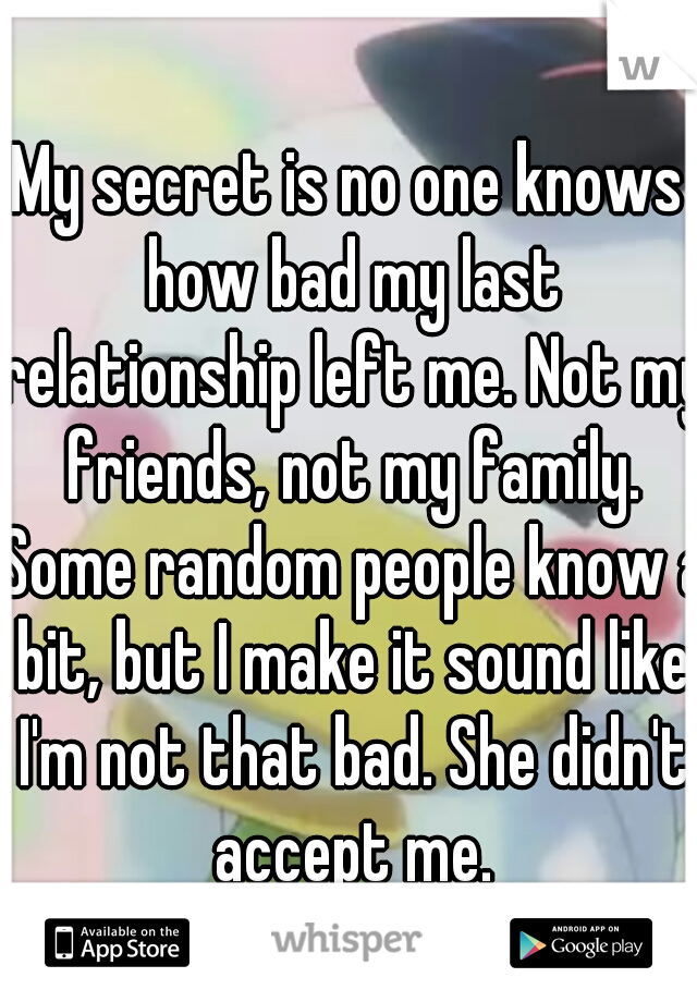 My secret is no one knows how bad my last relationship left me. Not my friends, not my family. Some random people know a bit, but I make it sound like I'm not that bad. She didn't accept me.
