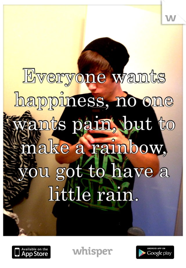 Everyone wants happiness, no one wants pain, but to make a rainbow, you got to have a little rain.