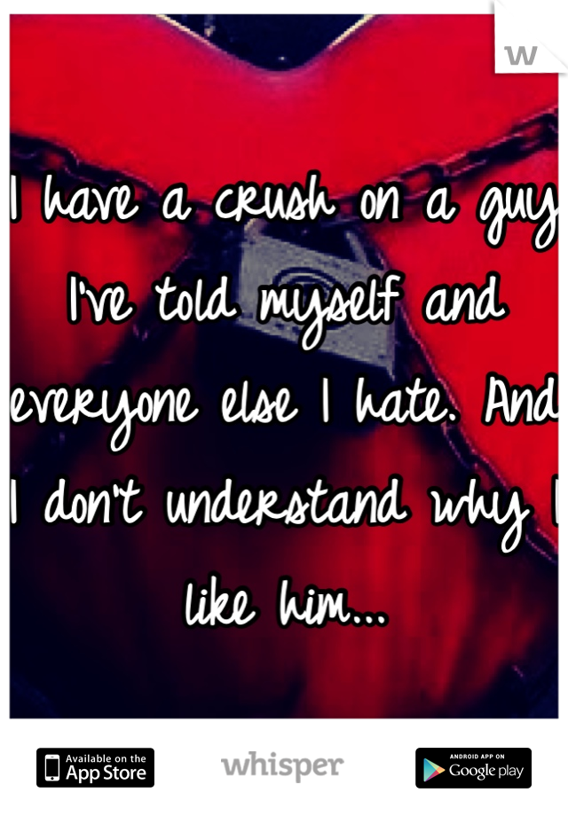 I have a crush on a guy I've told myself and everyone else I hate. And I don't understand why I like him...