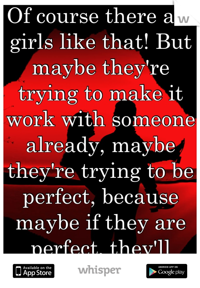 Of course there are girls like that! But maybe they're trying to make it work with someone already, maybe they're trying to be perfect, because maybe if they are perfect, they'll deserve perfection!