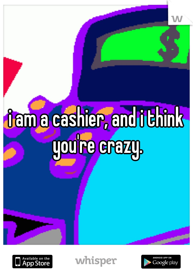 i am a cashier, and i think you're crazy.