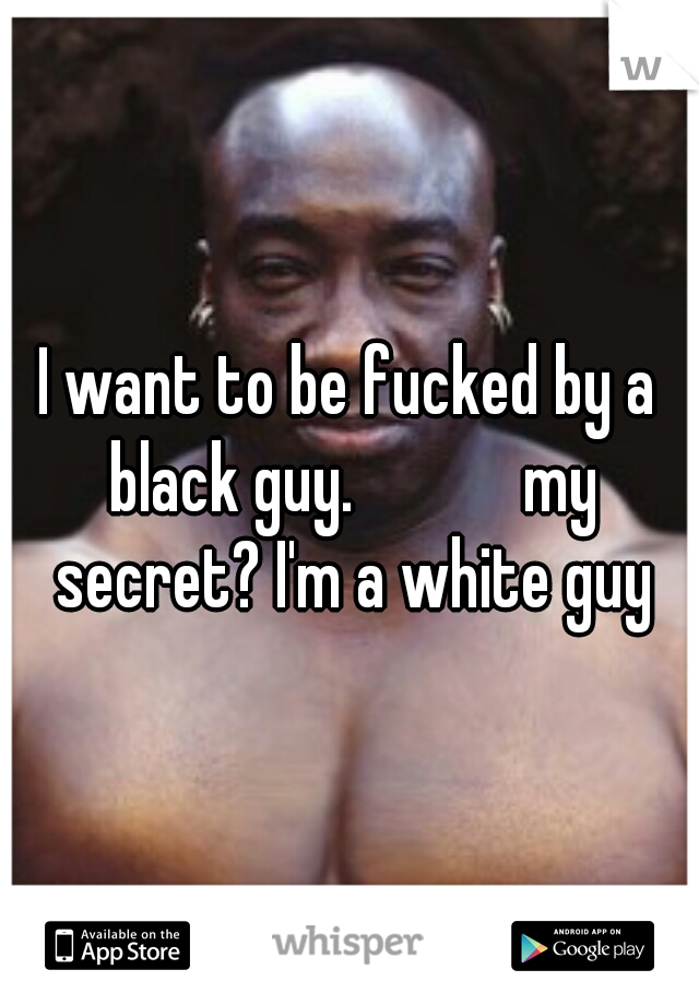 I want to be fucked by a black guy.            my secret? I'm a white guy