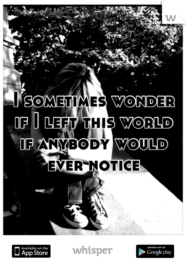 I sometimes wonder
if I left this world
if anybody would
ever notice