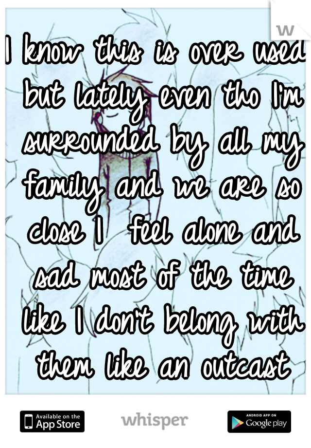 I know this is over used but lately even tho I'm surrounded by all my family and we are so close I  feel alone and sad most of the time like I don't belong with them like an outcast ..........