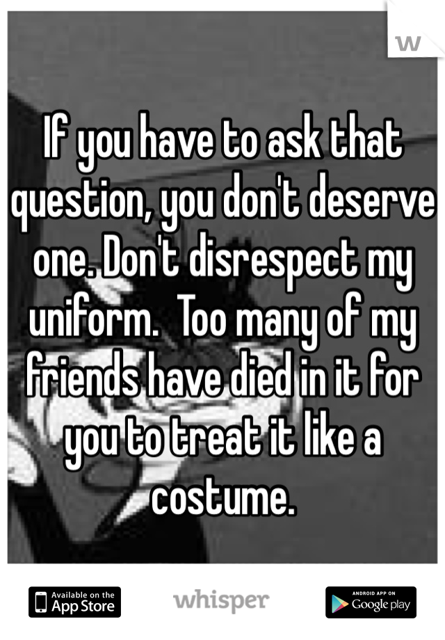If you have to ask that question, you don't deserve one. Don't disrespect my uniform.  Too many of my friends have died in it for you to treat it like a costume. 