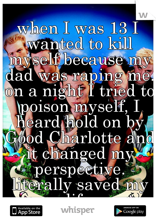 when I was 13 I wanted to kill myself because my dad was raping me. on a night I tried to poison myself, I heard hold on by Good Charlotte and it changed my perspective. literally saved my life.