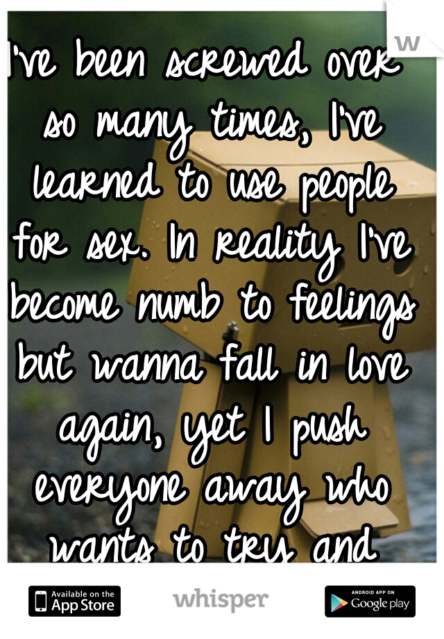 I've been screwed over so many times, I've learned to use people for sex. In reality I've become numb to feelings but wanna fall in love again, yet I push everyone away who wants to try and change it.
