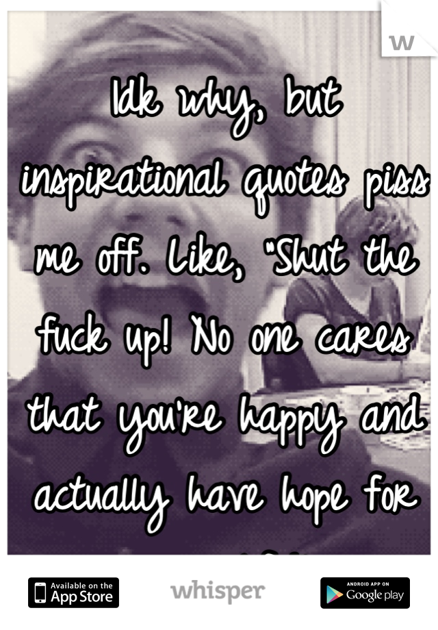 Idk why, but inspirational quotes piss me off. Like, "Shut the fuck up! No one cares that you're happy and actually have hope for your life!"
