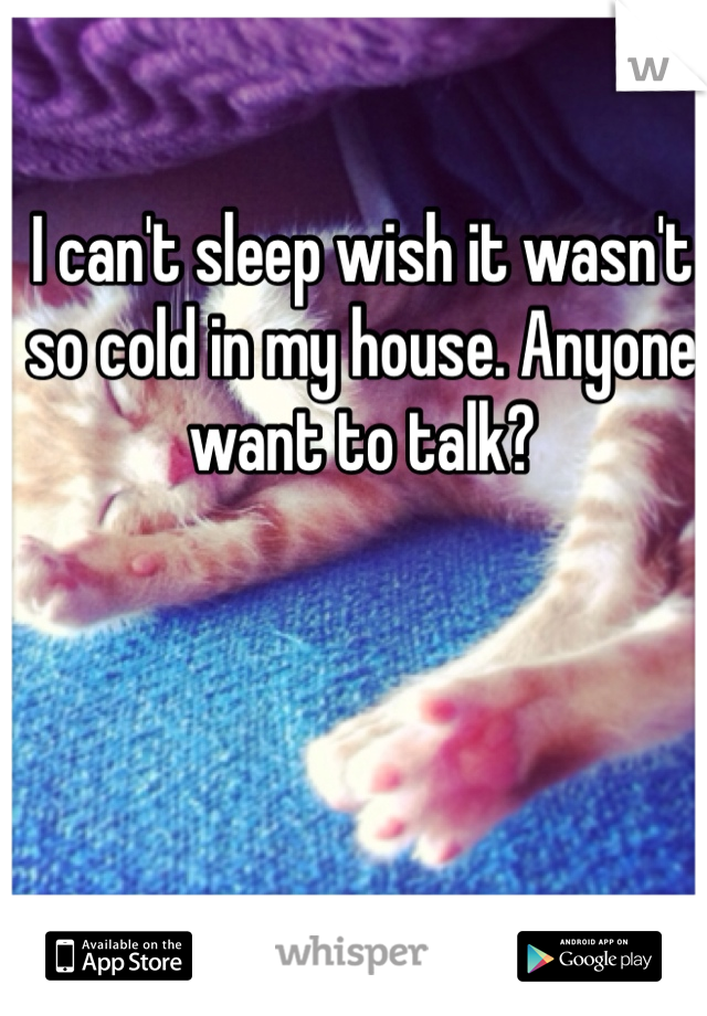I can't sleep wish it wasn't so cold in my house. Anyone want to talk?