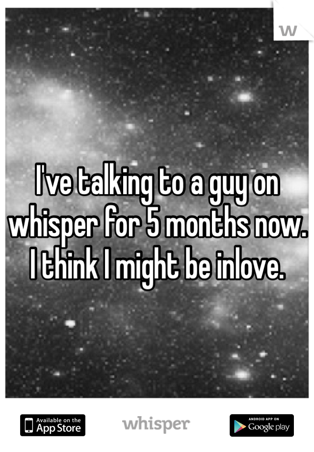 I've talking to a guy on whisper for 5 months now. I think I might be inlove. 