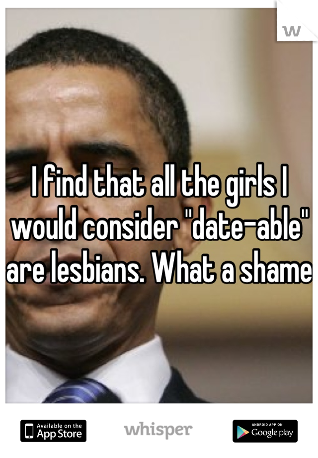 I find that all the girls I would consider "date-able" are lesbians. What a shame