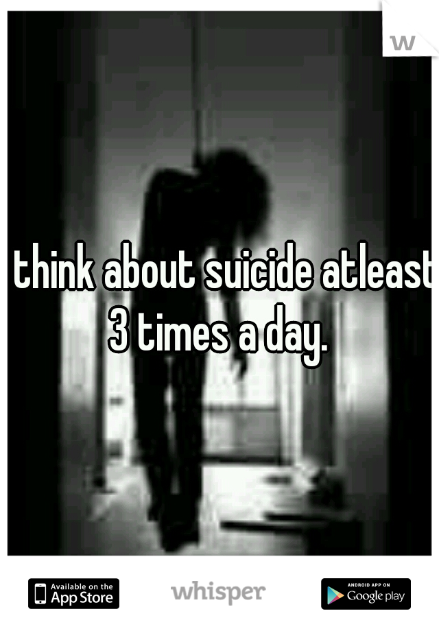 I think about suicide atleast 3 times a day. 