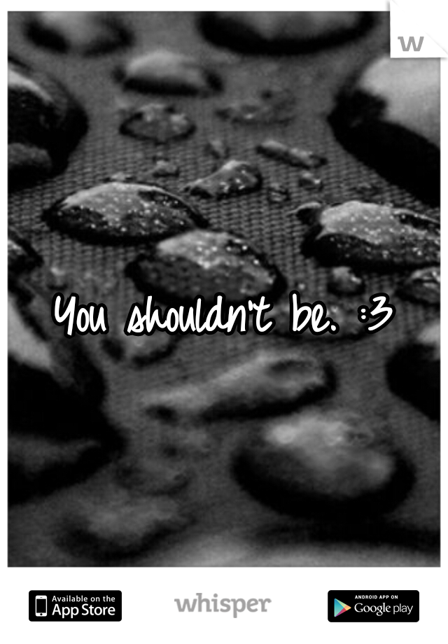 You shouldn't be. :3