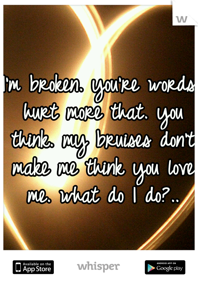 I'm broken. you're words hurt more that. you think. my bruises don't make me think you love me. what do I do?..
