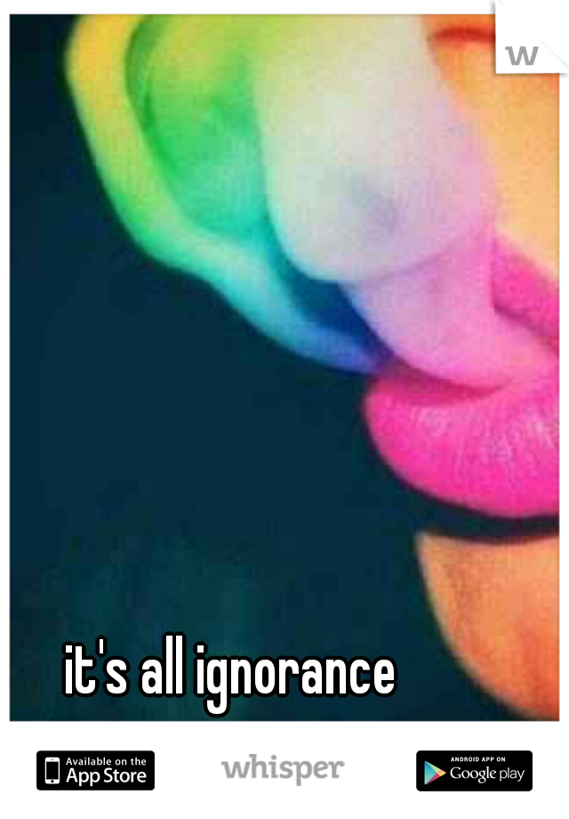 it's all ignorance