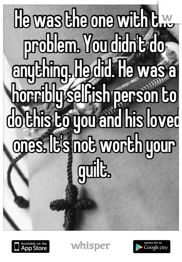 He was the one with the problem. You didn't do anything. He did. He was a horribly selfish person to do this to you and his loved ones. It's not worth your guilt.