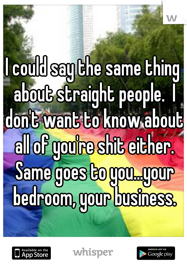 I could say the same thing about straight people.  I don't want to know about all of you're shit either. Same goes to you...your bedroom, your business.