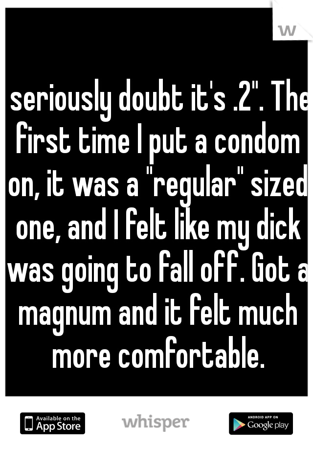 I seriously doubt it's .2". The first time I put a condom on, it was a "regular" sized one, and I felt like my dick was going to fall off. Got a magnum and it felt much more comfortable.