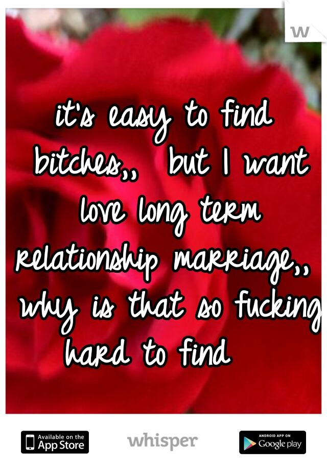 it's easy to find bitches,,  but I want love long term relationship marriage,,  why is that so fucking hard to find 

