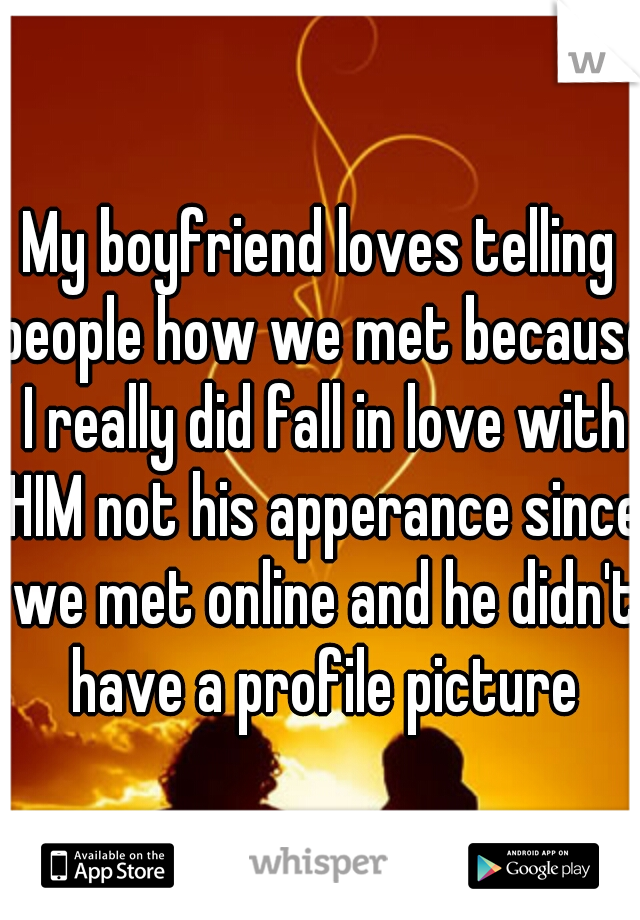 My boyfriend loves telling people how we met because I really did fall in love with HIM not his apperance since we met online and he didn't have a profile picture