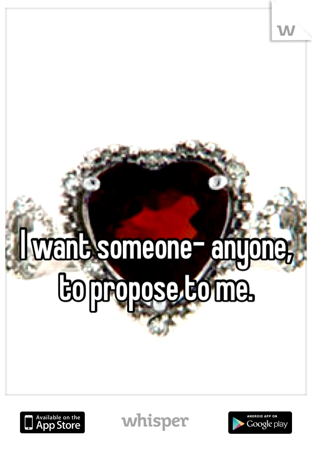 I want someone- anyone, to propose to me. 