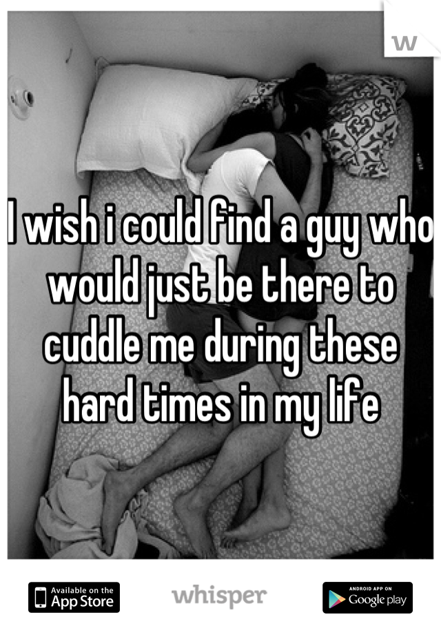 I wish i could find a guy who would just be there to cuddle me during these hard times in my life