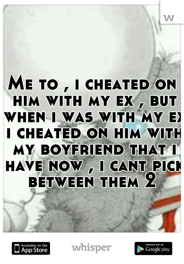 Me to , i cheated on him with my ex , but when i was with my ex i cheated on him with my boyfriend that i have now , i cant pick between them 2 
