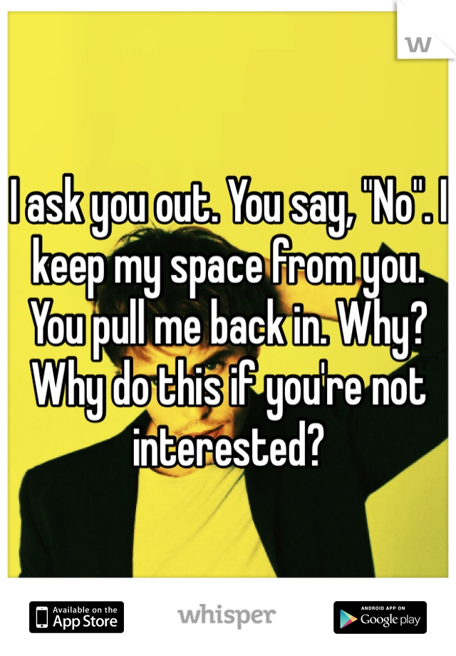 I ask you out. You say, "No". I keep my space from you. You pull me back in. Why? Why do this if you're not interested?