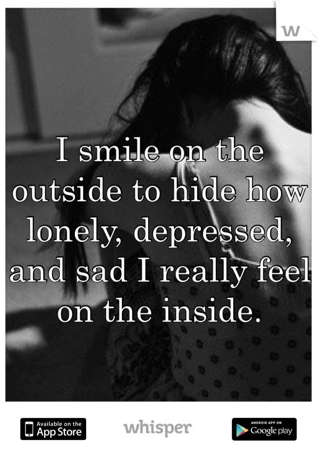 I smile on the outside to hide how lonely, depressed, and sad I really feel on the inside.