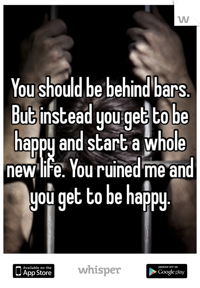 You should be behind bars. But instead you get to be happy and start a whole new life. You ruined me and you get to be happy.