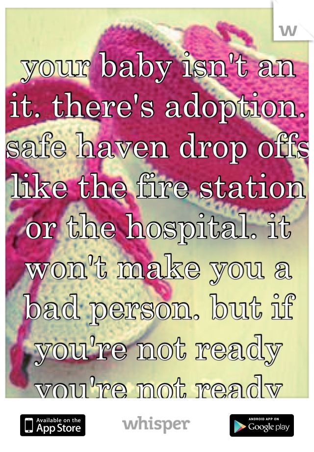 your baby isn't an it. there's adoption. safe haven drop offs like the fire station or the hospital. it won't make you a bad person. but if you're not ready you're not ready