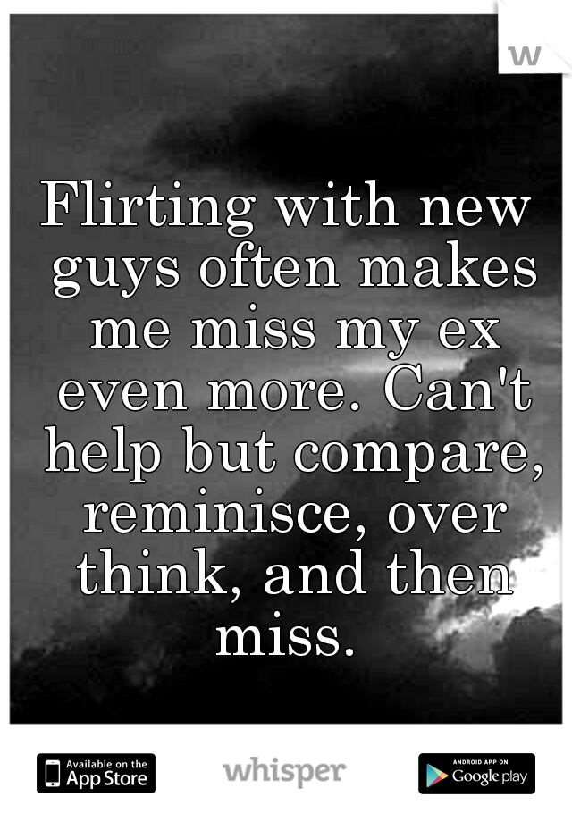 Flirting with new guys often makes me miss my ex even more. Can't help but compare, reminisce, over think, and then miss. 
