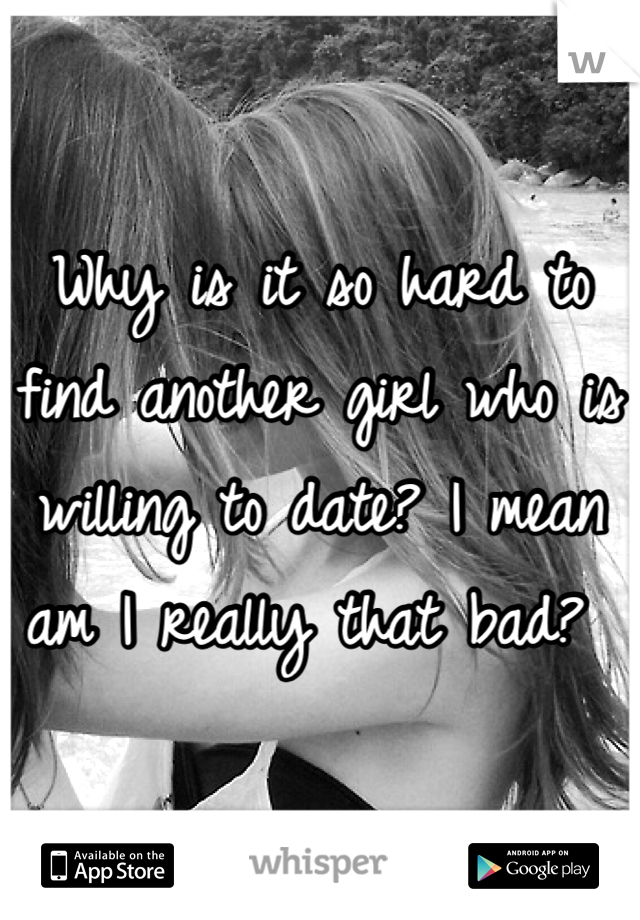 Why is it so hard to find another girl who is willing to date? I mean am I really that bad? 