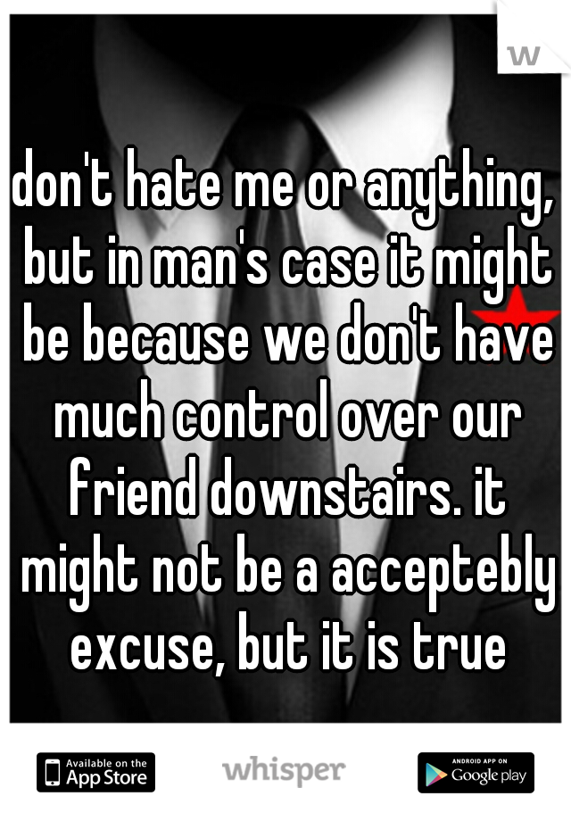don't hate me or anything, but in man's case it might be because we don't have much control over our friend downstairs. it might not be a acceptebly excuse, but it is true