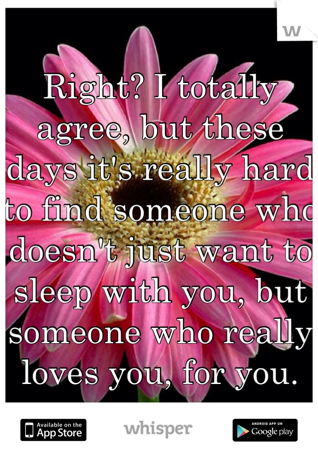 Right? I totally agree, but these days it's really hard to find someone who doesn't just want to sleep with you, but someone who really loves you, for you.