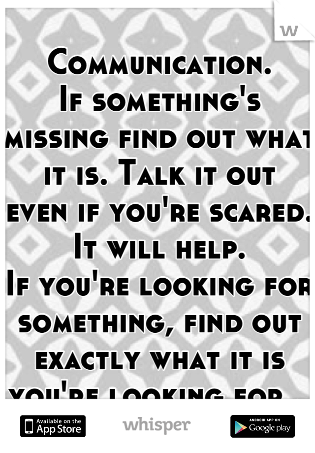 Communication. 
If something's missing find out what it is. Talk it out 
even if you're scared. It will help.
If you're looking for something, find out exactly what it is you're looking for . 