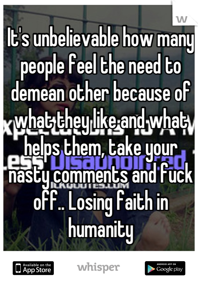 It's unbelievable how many people feel the need to demean other because of what they like and what helps them, take your nasty comments and fuck off.. Losing faith in humanity