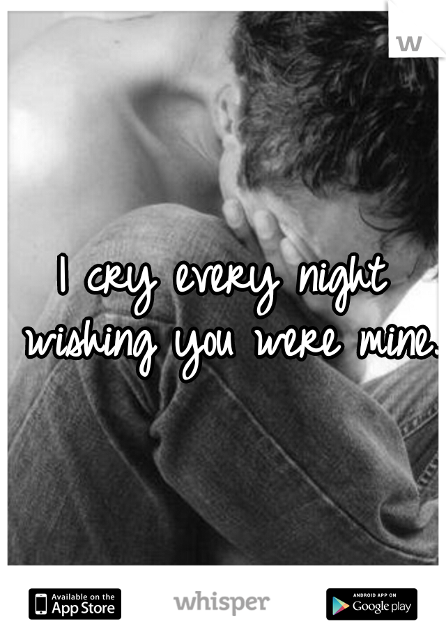 I cry every night wishing you were mine.