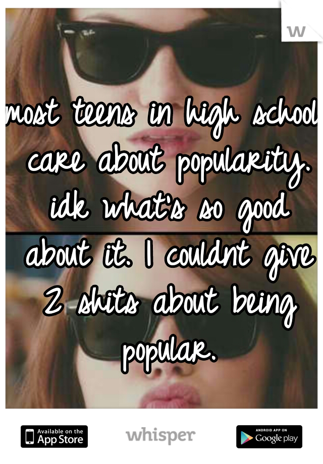 most teens in high school care about popularity. idk what's so good about it. I couldnt give 2 shits about being popular.