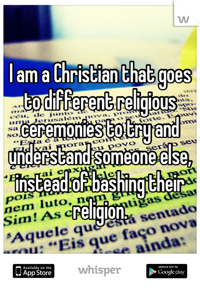 I am a Christian that goes to different religious ceremonies to try and understand someone else, instead of bashing their religion.
